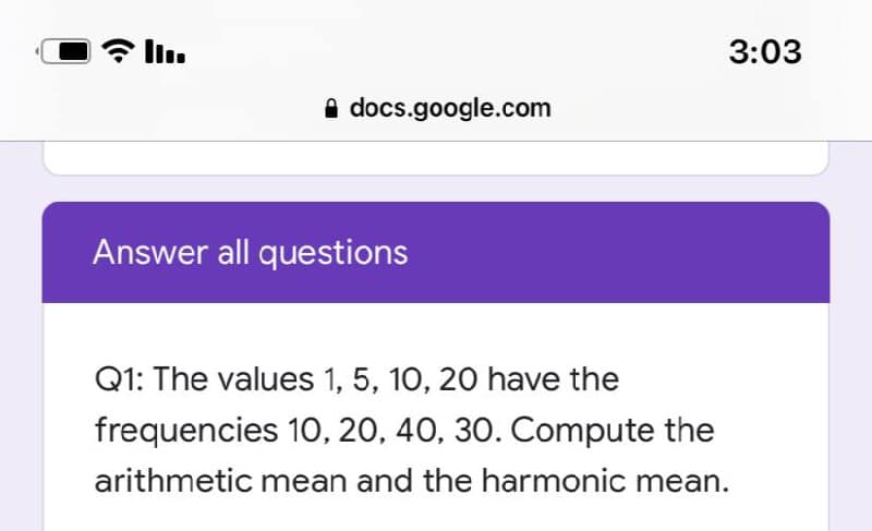 * l.
3:03
A docs.google.com
Answer all questions
Q1: The values 1, 5, 10, 20 have the
frequencies 10, 20, 40, 30. Compute the
arithmetic mean and the harmonic mean.
