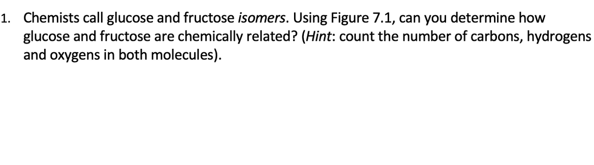 1. Chemists call glucose and fructose isomers. Using Figure 7.1, can you determine how
glucose and fructose are chemically related? (Hint: count the number of carbons, hydrogens
and oxygens in both molecules).
