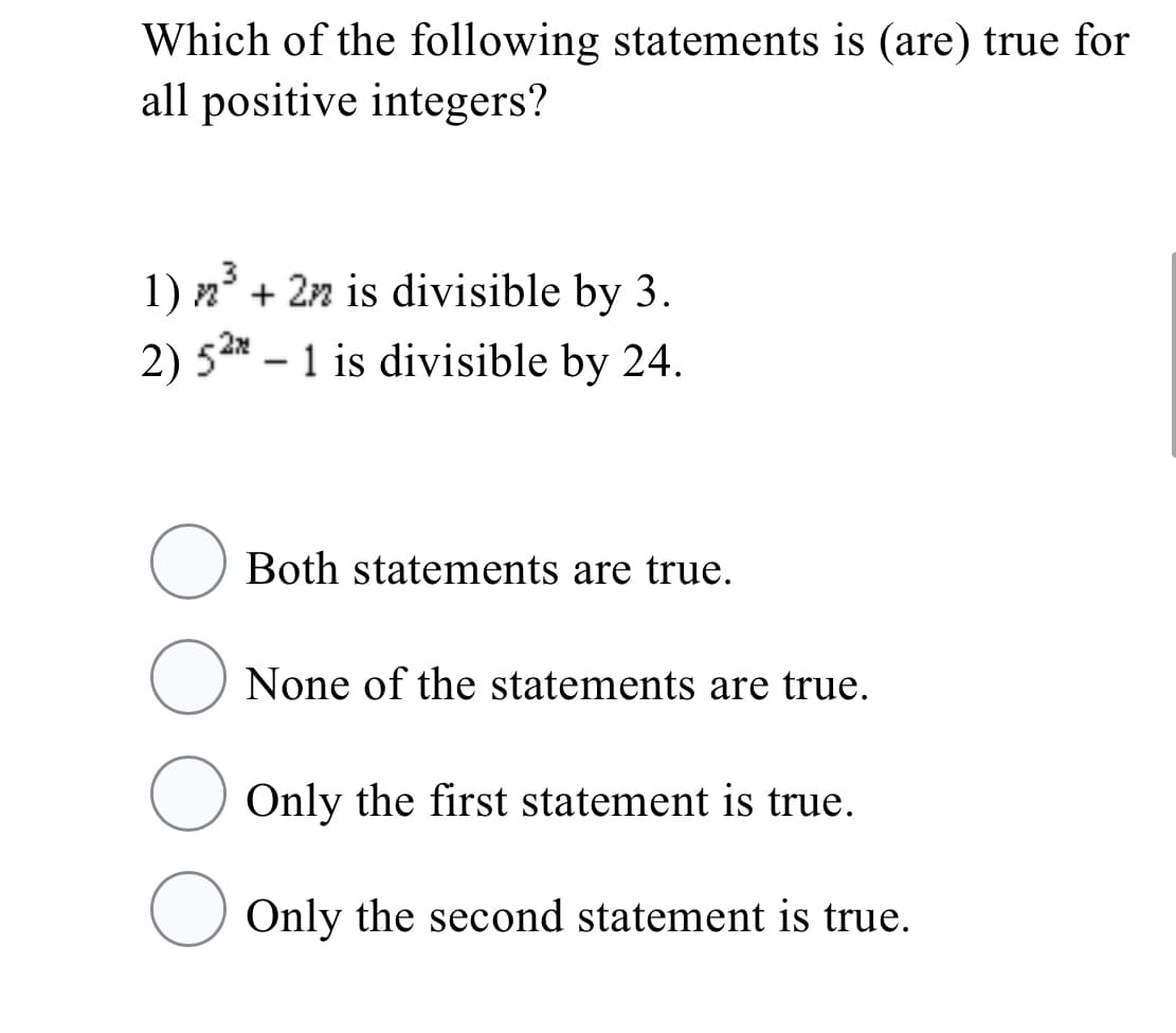 Which of the following statements is (are) true for
all positive integers?
1) n° + 2n is divisible by 3.
2) 52* – 1 is divisible by 24.
-
Both statements are true.
None of the statements are true.
Only the first statement is true.
O Only the second statement is true.
