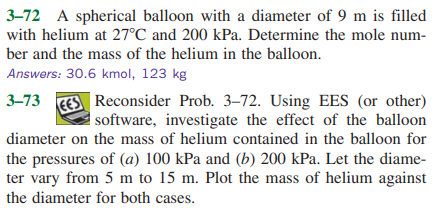 3–72 A spherical balloon with a diameter of 9 m is filled
with helium at 27°C and 200 kPa. Determine the mole num-
ber and the mass of the helium in the balloon.
Answers: 30.6 kmol, 123 kg
3–73 EES Reconsider Prob. 3–72. Using EES (or other)
software, investigate the effect of the balloon
diameter on the mass of helium contained in the balloon for
the pressures of (a) 100 kPa and (b) 200 kPa. Let the diame-
ter vary from 5 m to 15 m. Plot the mass of helium against
the diameter for both cases.
