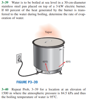 3-39 Water is to be boiled at sea level in a 30-cm-diameter
stainless steel pan placed on top of a 3-kW electric burner.
If 60 percent of the heat generated by the burner is trans-
ferred to the water during boiling, determine the rate of evap-
oration of water.
Vapor
60%
40%
3EW
FIGURE P3–39
3–40 Repeat Prob, 3–39 for a location at an elevaion of
1500 m where the atmospheric pressure is 84.5 kPa and thus
the boiling temperature of water is 95°C.
