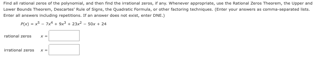 Find all rational zeros of the polynomial, and then find the irrational zeros, if any. Whenever appropriate, use the Rational Zeros Theorem, the Upper and
Lower Bounds Theorem, Descartes' Rule of Signs, the Quadratic Formula, or other factoring techniques. (Enter your answers as comma-separated lists.
Enter all answers including repetitions. If an answer does not exist, enter DNE.)
P(x) = x5 - 7x4 + 9x3 + 23x2 – 50x + 24
rational zeros
irrational zeros
%3D
