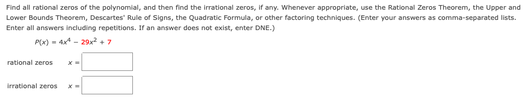 Find all rational zeros of the polynomial, and then find the irrational zeros, if any. Whenever appropriate, use the Rational Zeros Theorem, the Upper and
Lower Bounds Theorem, Descartes' Rule of Signs, the Quadratic Formula, or other factoring techniques. (Enter your answers as comma-separated lists.
Enter all answers including repetitions. If an answer does not exist, enter DNE.)
P(x) = 4x4 - 29x2 + 7
rational zeros
%3D
irrational zeros
X =
