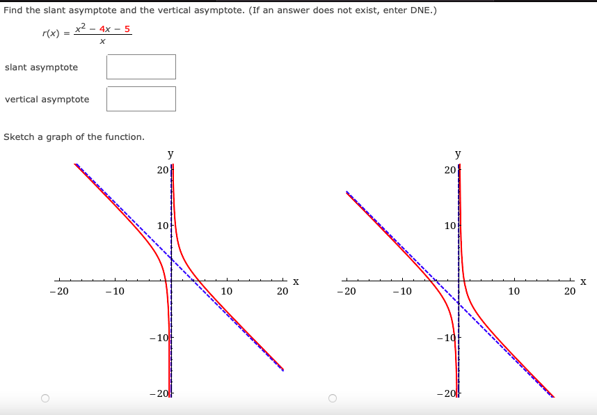 Find the slant asymptote and the vertical asymptote. (If an answer does not exist, enter DNE.)
x2
r(x)
4x - 5
slant asymptote
vertical asymptote
Sketch a graph of the function.
y
y
20
20
10
10
X
- 20
- 10
10
20
- 20
- 10
10
20
- 10
- 10
- 20
- 20
