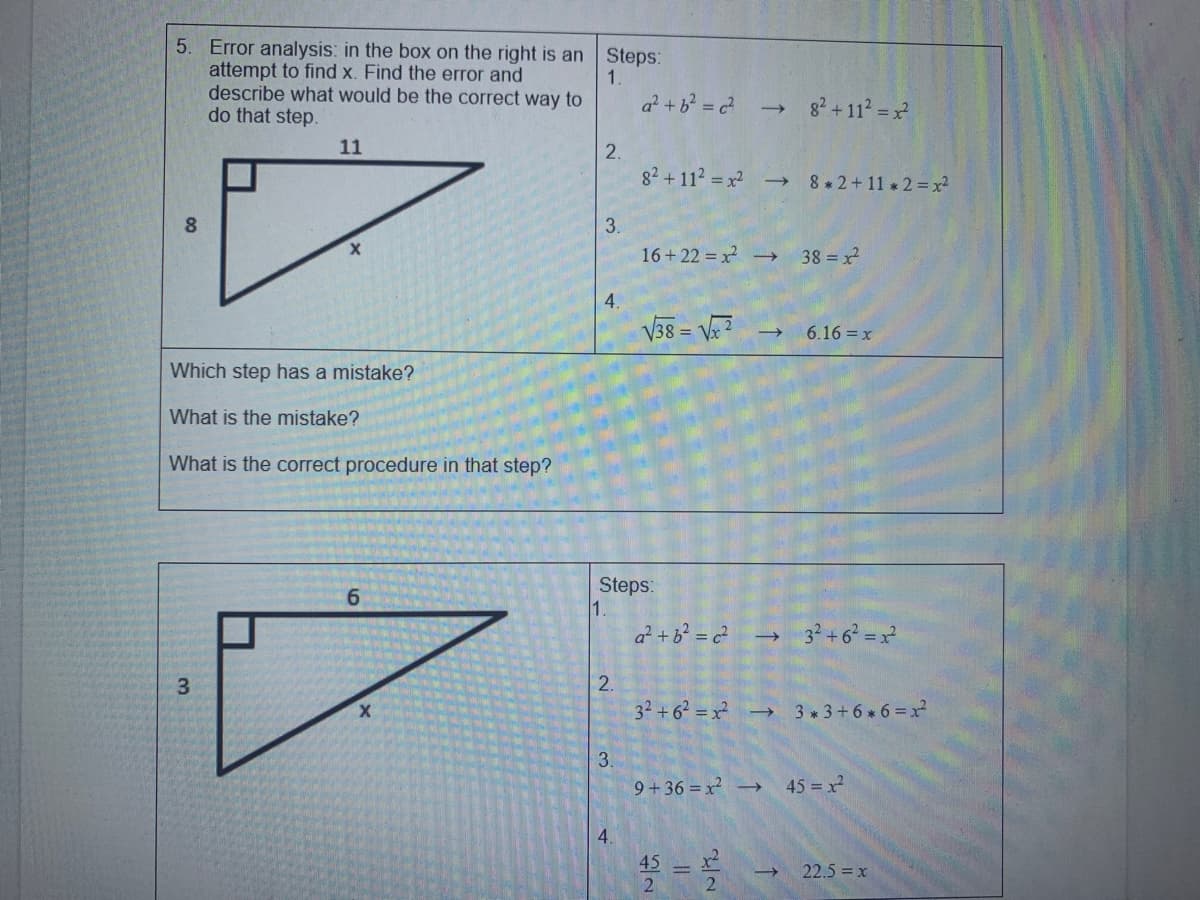 5. Error analysis: in the box on the right is an Steps:
attempt to find x. Find the error and
describe what would be the correct way to
do that step.
1.
a? +b = c?
82 + 112 = x
11
2.
82 +112 = x -
8 *2+11 2= x²
3.
16 + 22 = x →
38 x
V38 = V?
6.16 = x
Which step has a mistake?
What is the mistake?
What is the correct procedure in that step?
Steps:
1.
6.
a² + b? = c² →
32+6 = x
3.
32 +62 = x -→
3 3+6 6=x
9+36 =x -→
45 = x
45
2.
22.5 x
4.
2.
3.
