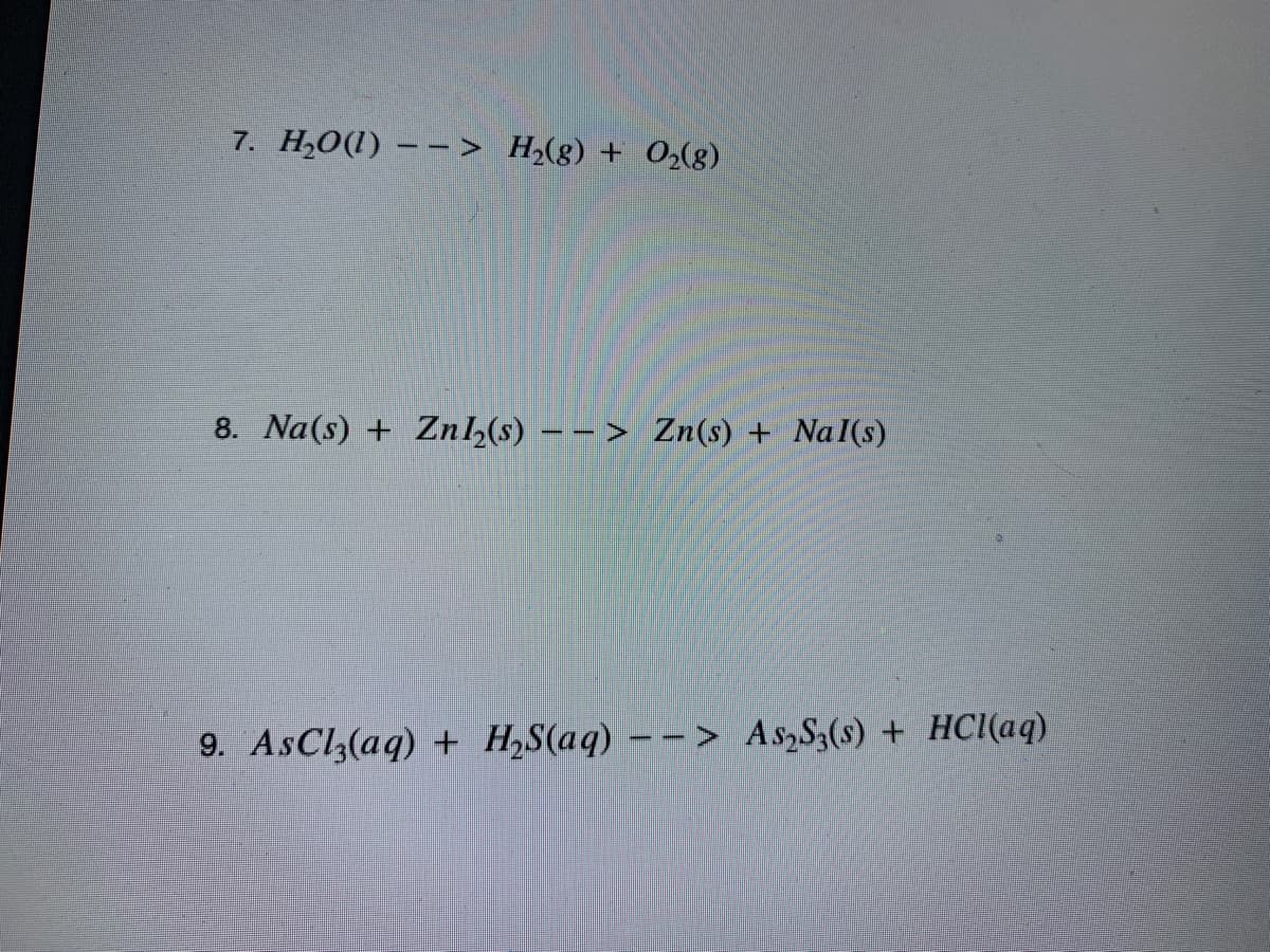 7. H,O(1) – –> H,(g) + O(8)
8. Na(s) + Zn,(s) -> Zn(s) + NaI(s)
9. AsCl,(aq) + H,S(aq) – – > As,S,(s) + HCI(aq)
