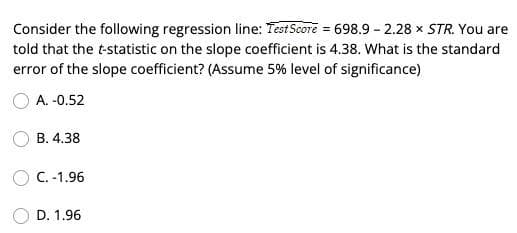 Consider the following regression line: Test Score = 698.9 -2.28 × STR. You are
told that the t-statistic on the slope coefficient is 4.38. What is the standard
error of the slope coefficient? (Assume 5% level of significance)
O A. -0.52
B. 4.38
C. -1.96
D. 1.96