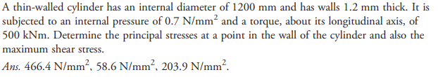 A thin-walled cylinder has an internal diameter of 1200 mm and has walls 1.2 mm thick. It is
subjected to an internal pressure of 0.7 N/mm² and a torque, about its longitudinal axis, of
500 kNm. Determine the principal stresses at a point in the wall of the cylinder and also the
maximum shear stress.
Ans. 466.4 N/mm², 58.6 N/mm², 203.9 N/mm².
