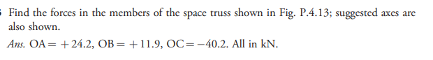 - Find the forces in the members of the space truss shown in Fig. P.4.13; suggested axes are
also shown.
Ans. OA= + 24.2, OB = +11.9, OC=-40.2. All in kN.
