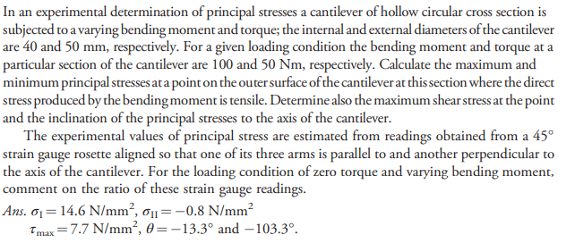 In an experimental determination of principal stresses a cantilever of hollow circular cross section is
subjected to a varying bending moment and torque; the internal and external diameters of the cantilever
are 40 and 50 mm, respectively. For a given loading condition the bending moment and torque at a
particular section of the cantilever are 100 and 50 Nm, respectively. Calculate the maximum and
minimum principal stresses ata point on the outer surface of the cantilever at this section where the direct
stress produced by the bending moment is tensile. Determine also the maximum shear stress at the point
and the inclination of the principal stresses to the axis of the cantilever.
The experimental values of principal stress are estimated from readings obtained from a 45°
strain gauge rosette aligned so that one of its three arms is parallel to and another perpendicular to
the axis of the cantilever. For the loading condition of zero torque and varying bending moment,
comment on the ratio of these strain gauge readings.
Ans. o1= 14.6 N/mm², ơ1=-0.8 N/mm2
Tmax =7.7 N/mm², 0=-13.3° and –103.3°.

