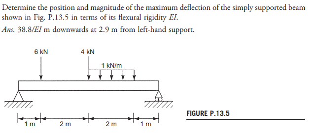 Determine the position and magnitude of the maximum deflection of the simply supported beam
shown in Fig. P.13.5 in terms of its flexural rigidity El.
Ans. 38.8/EI m downwards at 2.9 m from left-hand support.
6 kN
4 kN
1 kN/m
FIGURE P.13.5
1 m
2 m
2 m
1 m
