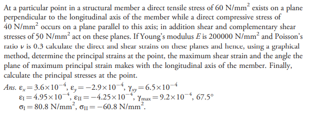 At a particular point in a structural member a direct tensile stress of 60 N/mm² exists on a plane
perpendicular to the longitudinal axis of the member while a direct compressive stress of
40 N/mm? occurs on a plane parallel to this axis; in addition shear and complementary shear
stresses of 50 N/mm? act on these planes. If Young's modulus E is 200000 N/mm² and Poisson's
ratio v is 0.3 calculate the direct and shear strains on these planes and hence, using a graphical
method, determine the principal strains at the point, the maximum shear strain and the angle the
plane of maximum principal strain makes with the longitudinal axis of the member. Finally,
calculate the principal stresses at the point.
Ans. E= 3.6x104, ɛ, = -2.9x104, Yy=6.5x10-4
ɛ1 = 4.95x10,
01 = 80.8 N/mm², o1=-60.8 N/mm.
Ɛ11 =-4.25x10
Ymax=9.2x10-, 67.5°
