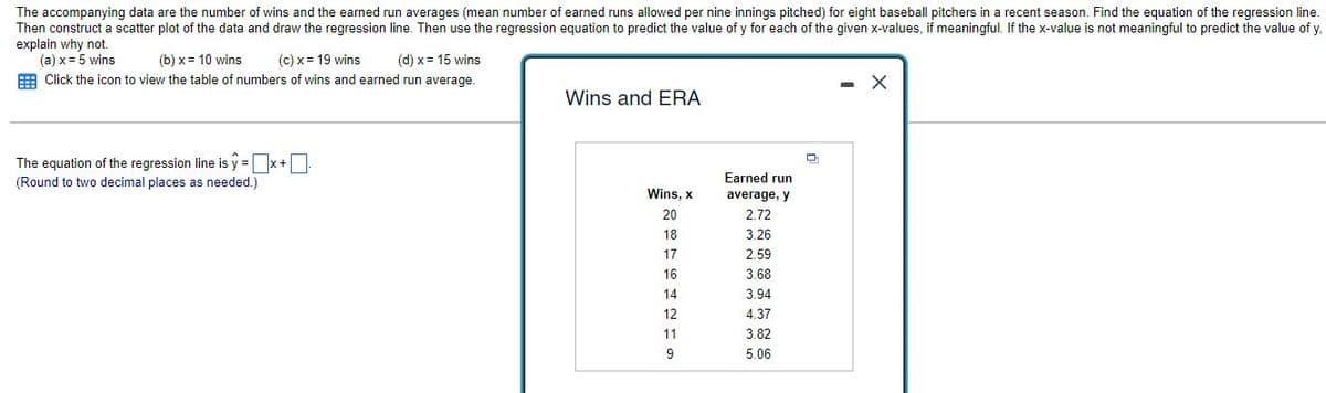 The accompanying data are the number of wins and the earned run averages (mean number of earned runs allowed per nine innings pitched) for eight baseball pitchers in a recent season. Find the equation of the regression line.
Then construct a scatter plot of the data and draw the regression line. Then use the regression equation to predict the value of y for each of the given x-values, if meaningful. If the x-value is not meaningful to predict the value of y.
explain why not.
(a) x = 5 wins
(b)x= 10 wins
(c) x = 19 wins (d) x = 15 wins
Click the icon to view the table of numbers of wins and earned run average.
X
Wins and ERA
D
The equation of the regression line is y=x+0
(Round to two decimal places as needed.)
Wins, x
20
18
17
16
14
12
11
9
Earned run
average, y
2.72
3.26
2.59
3.68
3.94
4.37
3.82
5.06