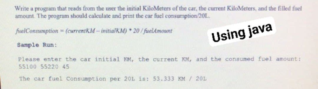 Write a program that reads from the user the initial KiloMeters of the car, the current KiloMeters, and the filled fuel
amount. The program should calculate and print the car fuel consumption/20L.
fuelConsumption = (currentkM - initialKM) * 20/ fuelAmount
Using java
Sample Run:
Please enter the car initial KM, the current KM, and the consumed fuel amount:
55100 55220 45
The car fuel Consumption per 20L is: 53.333 KM / 20L
