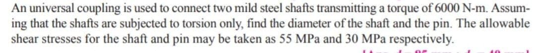 An universal coupling is used to connect two mild steel shafts transmitting a torque of 6000 N-m. Assum-
ing that the shafts are subjected to torsion only, find the diameter of the shaft and the pin. The allowable
shear stresses for the shaft and pin may be taken as 55 MPa and 30 MPa respectively.
