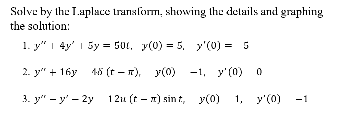 Solve by the Laplace transform, showing the details and graphing
the solution:
1. у" + 4y' + 5у — 50t, у(0) 3D 5, у'(0) — —5
2. y" + 16у %3D 46 (t — п), у(0) %3 — 1, у'(0) — 0
3. у" — у' — 2у %3D 12и (t — п) sin t, y(0) 3D 1, у'(0) 3 — 1
