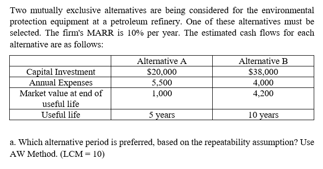 Two mutually exclusive alternatives are being considered for the environmental
protection equipment at a petroleum refinery. One of these alternatives must be
selected. The firm's MARR is 10% per year. The estimated cash flows for each
alternative are as follows:
Alternative A
Alternative B
Capital Investment
Annual Expenses
$20,000
$38,000
5,500
4,000
Market value at end of
1,000
4,200
useful life
Useful life
5 years
10 years
a. Which alternative period is preferred, based on the repeatability assumption? Use
AW Method. (LCM= 10)
