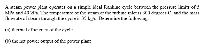 A steam power plant operates on a simple ideal Rankine cycle between the pressure limits of 5
MPa and 40 kPa. The temperature of the steam at the turbine inlet is 300 degrees C, and the mass
flowrate of steam through the cycle is 35 kg/s. Determine the following:
(a) thermal efficiency of the cycle
(b) the net power output of the power plant
