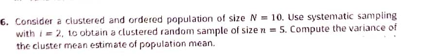 6. Consider a clustered and ordered population of size N = 10. Use systematic sampling
with i = 2, 1o obtain a clustered random sample of sizen = 5. Compute the variance of
the cluster mean estimate of population mean.
