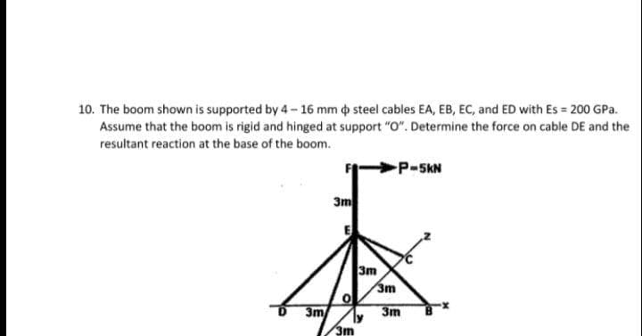 10. The boom shown is supported by 4 - 16 mm o steel cables EA, EB, EC, and ED with Es = 200 GPa.
Assume that the boom is rigid and hinged at support "O". Determine the force on cable DE and the
resultant reaction at the base of the boom.
P-5kN
3m
3m
3m
3m
3m
3m
