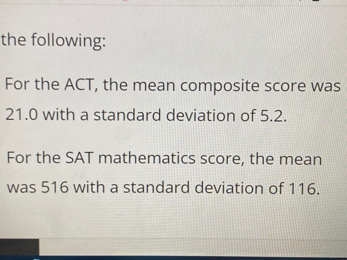 the following:
For the ACT, the mean composite score was
21.0 with a standard deviation of 5.2.
For the SAT mathematics score, the mean
was 516 with a standard deviation of 116.