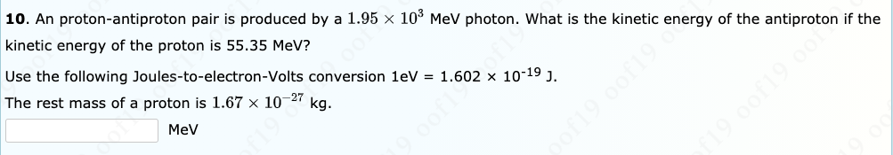 10. An proton-antiproton pair is produced by a 1.95 x 10° MeV photon. What is the kinetic energy of the antiproton if the
kinetic energy of the proton is 55.35 MeV?
Use the following Joules-to-electron-Volts conversion 1eV = 1.602 x 10-19 J.
The rest mass of a proton is 1.67 x 10-27
MeV
kg.
of19 0of19.
19 0of19 o0
