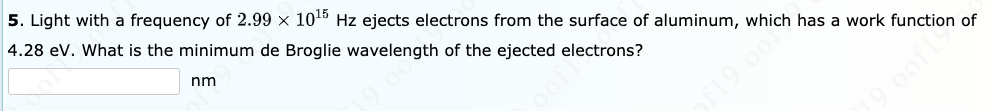 5. Light with a frequency of 2.99 × 1015 Hz ejects electrons from the surface of aluminum, which has a work function of
4.28 ev. What is the minimum de Broglie wavelength of the ejected electrons?
nm
19 oom
