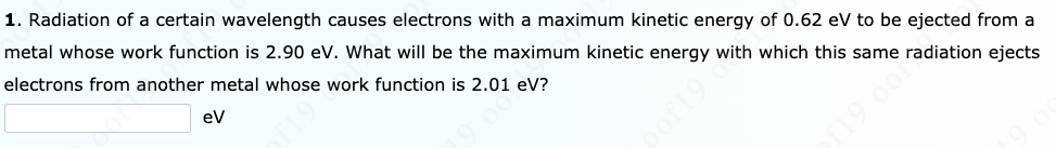 1. Radiation of a certain wavelength causes electrons with a maximum kinetic energy of 0.62 eV to be ejected from a
metal whose work function is 2.90 ev. What will be the maximum kinetic energy with which this same radiation ejects
electrons from another metal whose work function is 2.01 eV?
eV
