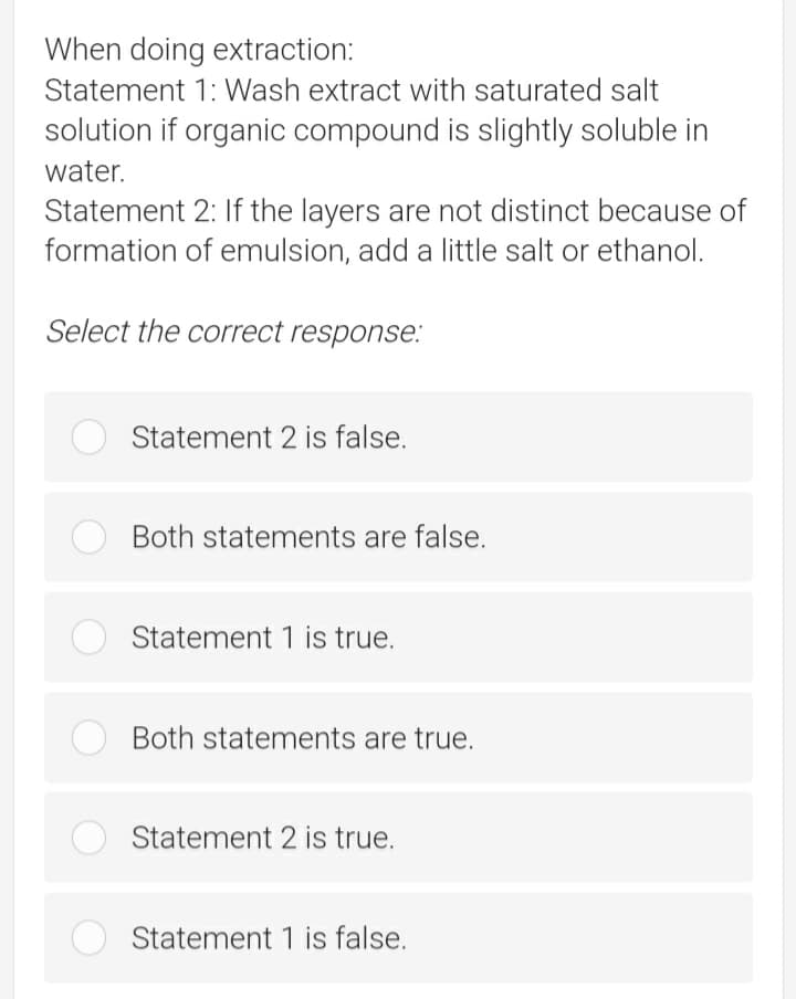 When doing extraction:
Statement 1: Wash extract with saturated salt
solution if organic compound is slightly soluble in
water.
Statement 2: If the layers are not distinct because of
formation of emulsion, add a little salt or ethanol.
Select the correct response:
Statement 2 is false.
Both statements are false.
Statement 1 is true.
Both statements are true.
Statement 2 is true.
Statement 1 is false.
