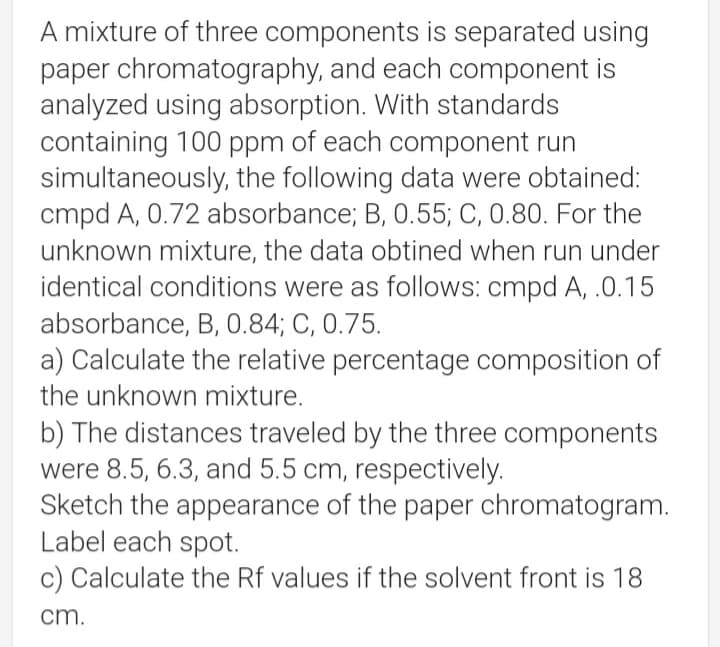 A mixture of three components is separated using
paper chromatography, and each component is
analyzed using absorption. With standards
containing 100 ppm of each component run
simultaneously, the following data were obtained:
cmpd A, 0.72 absorbance; B, 0.55; C, 0.80. For the
unknown mixture, the data obtined when run under
identical conditions were as follows: cmpd A, .0.15
absorbance, B, 0.84; C, 0.75.
a) Calculate the relative percentage composition of
the unknown mixture.
b) The distances traveled by the three components
were 8.5, 6.3, and 5.5 cm, respectively.
Sketch the appearance of the paper chromatogram.
Label each spot.
c) Calculate the Rf values if the solvent front is 18
cm.
