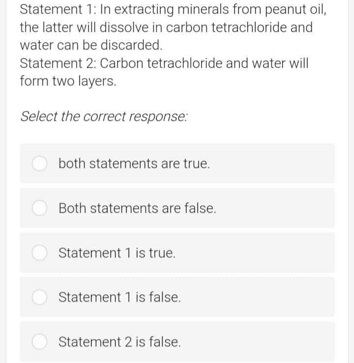 Statement 1: In extracting minerals from peanut oil,
the latter will dissolve in carbon tetrachloride and
water can be discarded.
Statement 2: Carbon tetrachloride and water will
form two layers.
Select the correct response.:
both statements are true.
Both statements are false.
Statement 1 is true.
Statement 1 is false.
Statement 2 is false.
