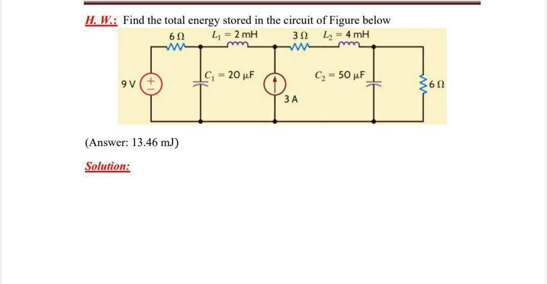 H. W.: Find the total energy stored in the circuit of Figure below
6 0
L = 2 mH
30
L = 4 mH
C, =
20 µF
C2 = 50 µF
9 V
ЗА
(Answer: 13.46 mJ)
Solution:
