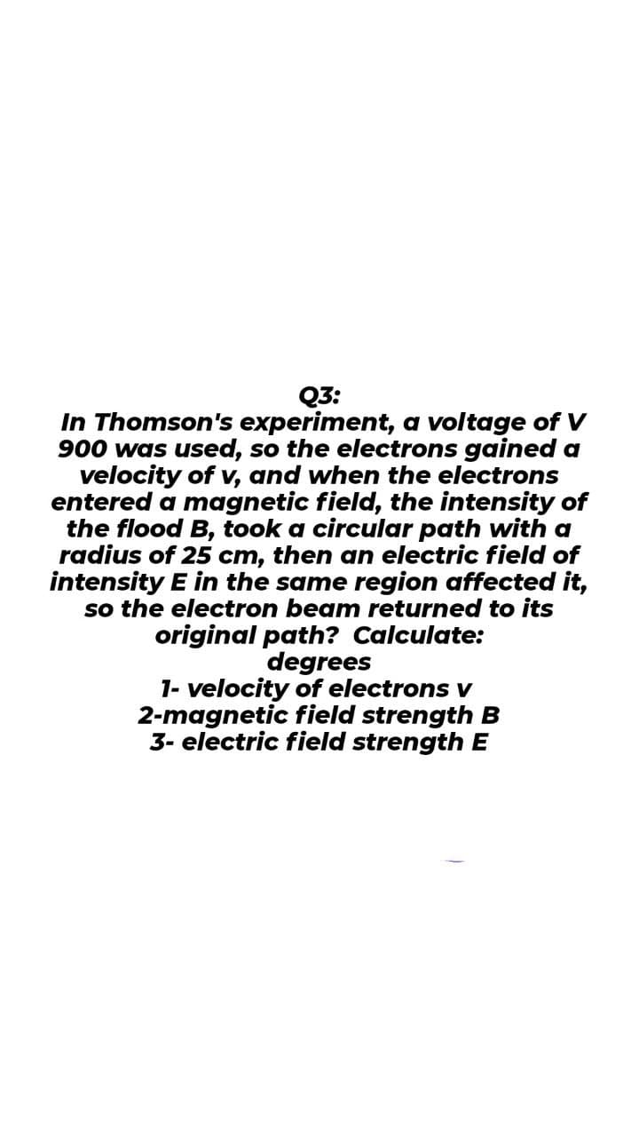 Q3:
In Thomson's experiment, a voltage of V
900 was used, so the electrons gained a
velocity of v, and when the electrons
entered a magnetic field, the intensity of
the flood B, took a circular path with a
radius of 25 cm, then an electric field of
intensity E in the same region affected it,
so the electron beam returned to its
original path? Calculate:
degrees
1- velocity of electrons v
2-magnetic field strength B
3- electric field strength E
