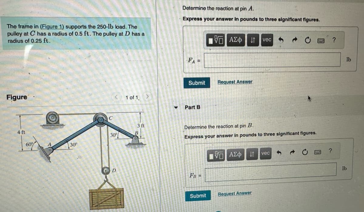 The frame in (Figure 1) supports the 250-lb load. The
pulley at C has a radius of 0.5 ft. The pulley at D has a
radius of 0.25 ft.
Figure
4 ft
30°
C
< 1 of 1
30%
3 ft
Determine the reaction at pin A.
Express your answer in pounds to three significant figures.
FA =
Submit
Part B
FB =
195] ΑΣΦ
Submit
Request Answer
Determine the reaction at pin B.
Express your answer in pounds to three significant figures.
ΤΟΠ ΑΣΦ
vec
41 vec
Request Answer
?
?
lb
lb