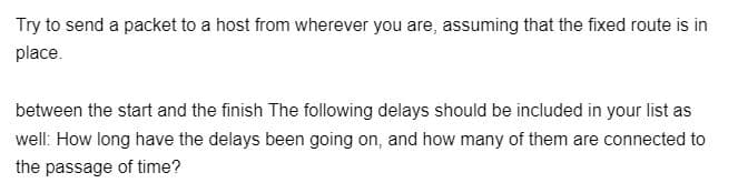 Try to send a packet to a host from wherever you are, assuming that the fixed route is in
place.
between the start and the finish The following delays should be included in your list as
well: How long have the delays been going on, and how many of them are connected to
the passage of time?