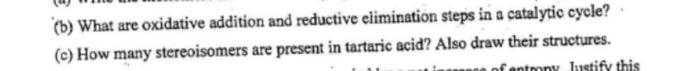 (b) What are oxidative addition and reductive elimination steps in a catalytic cycle?
(c) How many stereoisomers are present in tartaric acid? Also draw their structures.
of entrony Justify this
