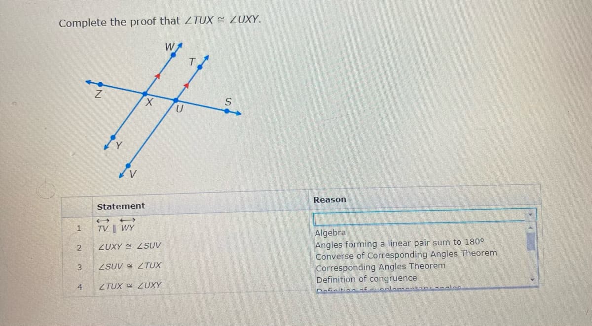 Complete the proof that ZTUX ZUXY.
X.
Reason
Statement
1
TV ||
Algebra
Angles forming a linear pair sum to 180°
Converse of Corresponding Angles Theorem
Corresponding Angles Theorem
Definition of congruence
2
ZUXY SUV
3.
ZSUV ZTUX
4
ZTUX E ZUXY
Dofinitionf cun
