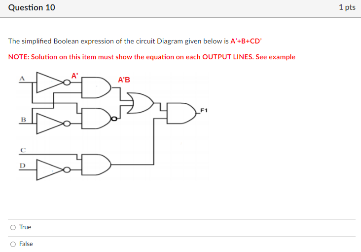 Question 10
1 pts
The simplified Boolean expression of the circuit Diagram given below is A'+B+CD'
NOTE: Solution on this item must show the equation on each OUTPUT LINES. See example
A'
A'B
В
D
True
False
