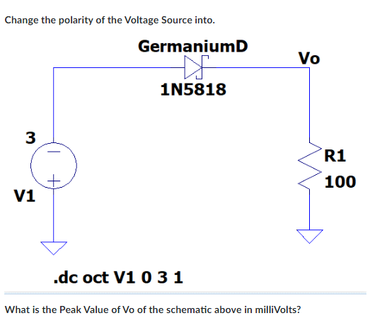 Change the polarity of the Voltage Source into.
GermaniumD
Vo
1N5818
R1
100
V1
.dc oct V1 0 3 1
What is the Peak Value of Vo of the schematic above in milliVolts?
3.
