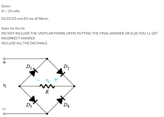 Given:
Vi = 20 volts
D1,D2,D3 and D4 are all Silicon.
Solve for the Vo
DO NOT INCLUDE THE UNITS ANYMORE UPON PUTTING THE FINALANSWER OR ELSE YOU'LL GET
INCORRECT ANSWER.
INCLUDE ALL THE DECIMALS.
+
D2
D1
Vo
+
R
DA
D3
