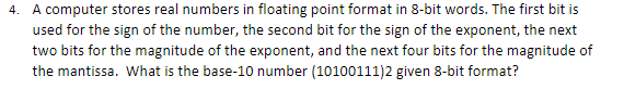 4. A computer stores real numbers in floating point format in 8-bit words. The first bit is
used for the sign of the number, the second bit for the sign of the exponent, the next
two bits for the magnitude of the exponent, and the next four bits for the magnitude of
the mantissa. What is the base-10 number (10100111)2 given 8-bit format?
