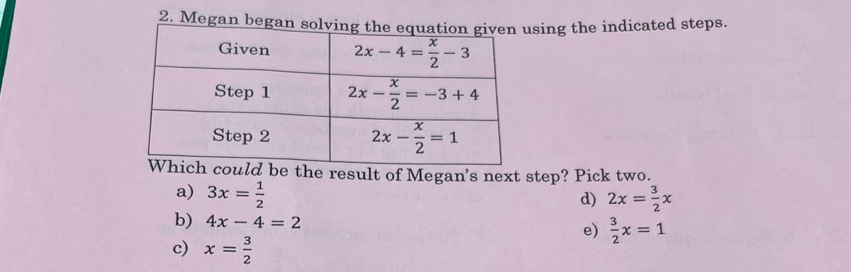 2. Megan began solving the equation given using the indicated steps.
2x-4=-3
Given
Step 1
2x –
= -3 + 4
Step 2
2x
= 1
2
Which could be the result of Megan's next step? Pick two.
d) 2x =x
e) x = 1
3
a) 3x =
3
b) 4x – 4 = 2
c) x =
