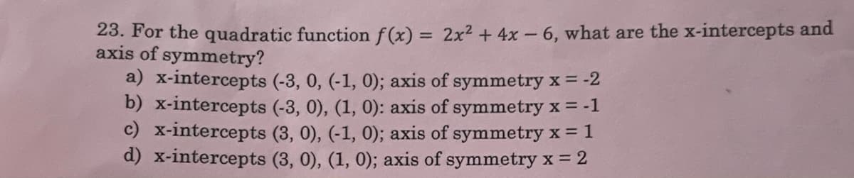 23. For the quadratic function f(x) = 2x2 + 4x - 6, what are the x-intercepts and
axis of symmetry?
%3D
a) x-intercepts (-3, 0, (-1, 0); axis of symmetry x = -2
b) x-intercepts (-3, 0), (1, 0): axis of symmetry x = -1
c) x-intercepts (3, 0), (-1, 0); axis of symmetry x = 1
d) x-intercepts (3, 0), (1, 0); axis of symmetry x = 2
