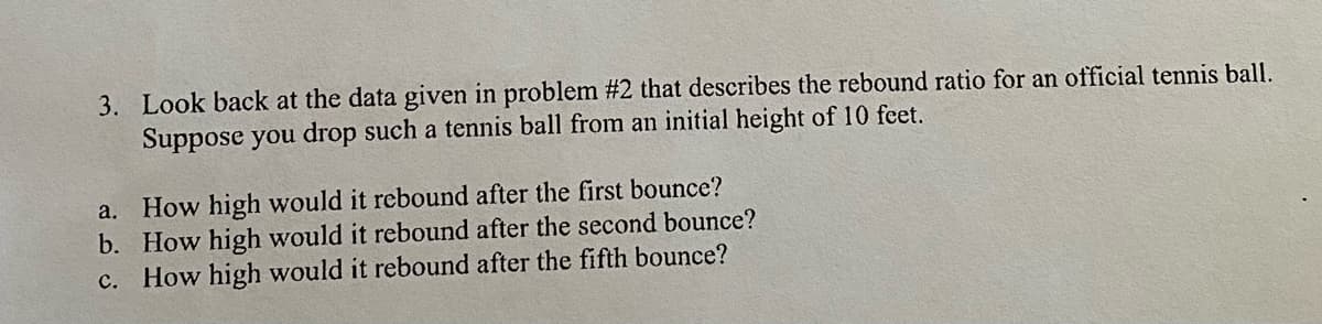 3. Look back at the data given in problem #2 that describes the rebound ratio for an official tennis ball.
Suppose you drop such a tennis ball from an initial height of 10 feet.
a. How high would it rebound after the first bounce?
b. How high would it rebound after the second bounce?
c. How high would it rebound after the fifth bounce?
