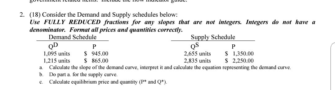 2. (18) Consider the Demand and Supply schedules below:
Use FULLY REDUCED fractions for any slopes that are not integers. Integers do not have a
denominator. Format all prices and quantities correctly.
Supply Schedule
QS
2,655 units
2,835 units
Demand Schedule
QD
1,095 units
1,215 units
Calculate the slope of the demand curve, interpret it and calculate the equation representing the demand curve.
Do part a. for the supply curve.
Calculate equilibrium price and quantity (P* and Q*).
P
$ 945.00
$ 865.00
$ 1,350.00
$ 2,250.00
a.
b.
C.

