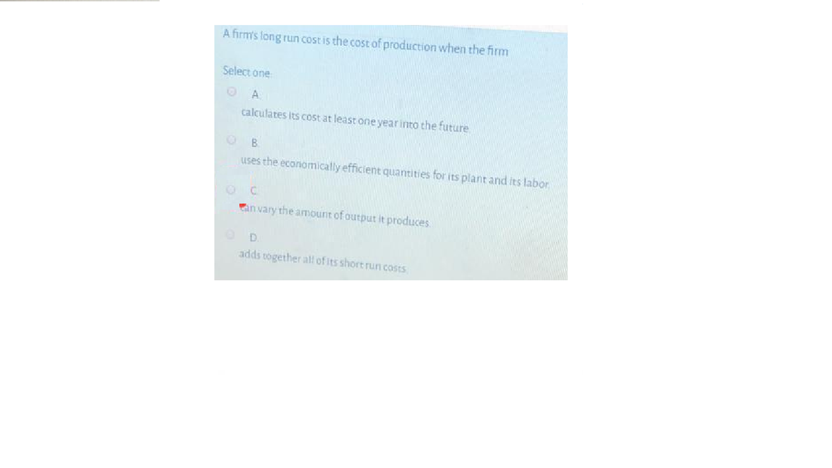 A firm's long run cost is the cost of production when the firm
Select one
A.
calculates its cost at least one yearinto the future
B.
Uses the economically efficient quantities for its plant and its labor
OC
an vary the amount of output it produces
D.
adds together all of its short run costs
