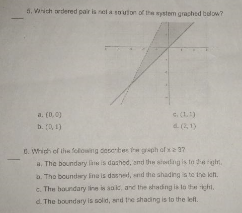 5. Which ordered pair is not a solution of the system graphed below?
a. (0,0)
C. (1,1)
b. (0,1)
d. (2, 1)
6. Which of the following describes the graph of x2 3?
a. The boundary line is dashed, 'and the shading is to the right,
b. The boundary line is dashed, and the shading is to the left.
c. The boundary line is solid, and the shading is to the right,
d. The boundary is solid, and the shading is to the left.
