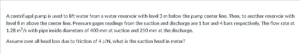 A centrifugal pump is used to lift water from a water reservoir with level 3 m below the pump center line. Then, to another reservoir with
level 8 m above the center line. Pressure gages readings from the suction and discharge are 1 bar and 4 bars respectively. The flow rate at
1.28 m /s with pipe inside diameters of 400 mm at suction and 250 mm at the discharge.
Assume over all head loss due to friction of 4 J/N, what is the suction head in meter?
