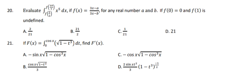 y5 dx, if ƒ(x) =
3x-a
20.
Evaluate
for any real number a and b. If f (0) = 0 and f(1) is
3x-b'
undefined.
A. 2
B.2
D. 21
21
If F (x) = 0s*(VT– t³ ) dt, find F' (x).
rcosx
21.
A. – sin xv1 – cos³x
C. – cos xv1– cos³x
B. CosxV1-t
2 sin xt²
D.
(1 – t³)
3
