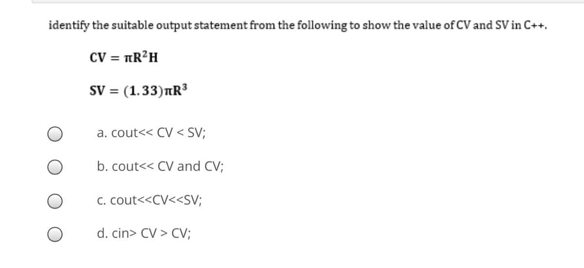 identify the suitable output statement from the following to show the value of CV and SV in C++.
CV = TR²H
SV = (1.33)nR³
a. cout<< CV < SV;
b. cout<< CV and CV;
C. cout<<CV<<SV;
d. cin> CV > CV;
